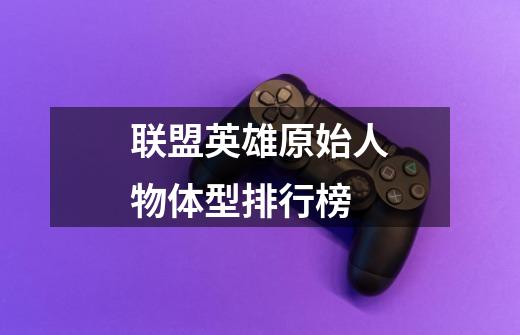 联盟英雄原始人物体型排行榜-第1张-游戏信息-龙启网