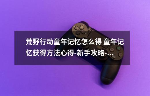 荒野行动童年记忆怎么得 童年记忆获得方法心得-新手攻略-安族网-第1张-游戏信息-龙启网