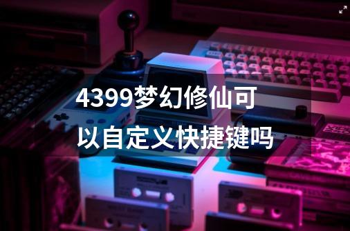 4399梦幻修仙可以自定义快捷键吗-第1张-游戏信息-龙启网