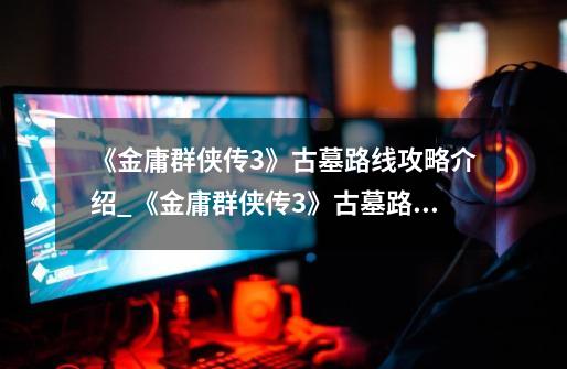 《金庸群侠传3》古墓路线攻略介绍_《金庸群侠传3》古墓路线攻略是什么-第1张-游戏信息-龙启网