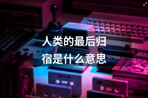 人类的最后归宿是什么意思-第1张-游戏信息-龙启网