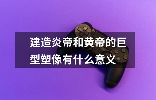 建造炎帝和黄帝的巨型塑像有什么意义-第1张-游戏信息-龙启网