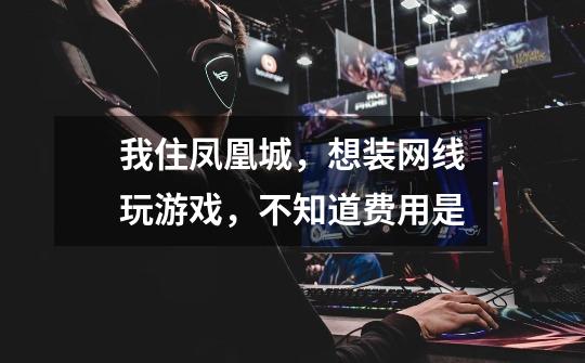 我住凤凰城，想装网线玩游戏，不知道费用是-第1张-游戏信息-龙启网