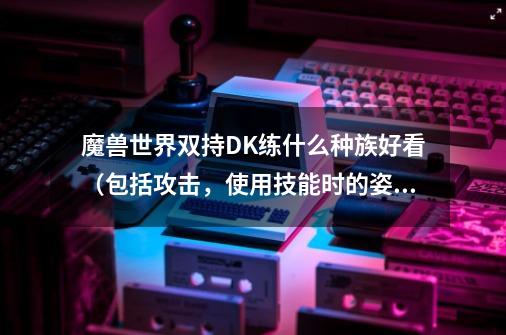 魔兽世界双持DK练什么种族好看（包括攻击，使用技能时的姿势）是兽人好 还是亡灵好 看清楚是双持的-第1张-游戏信息-龙启网