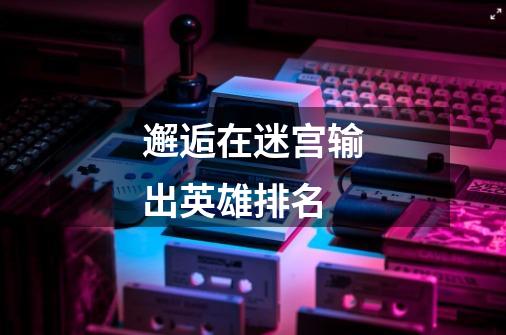 邂逅在迷宫输出英雄排名-第1张-游戏信息-龙启网