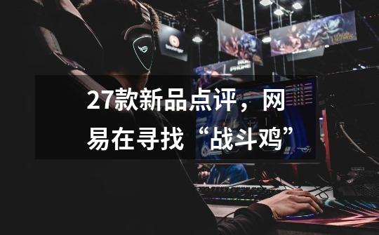 27款新品点评,网易在寻找“战斗鸡”-第1张-游戏信息-龙启网