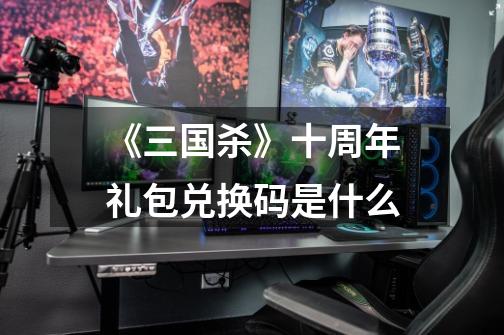 《三国杀》十周年礼包兑换码是什么-第1张-游戏信息-龙启网