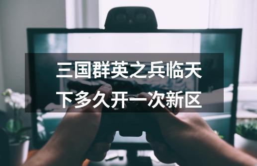 三国群英之兵临天下多久开一次新区-第1张-游戏信息-龙启网