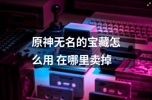 原神无名的宝藏怎么用 在哪里卖掉-第1张-游戏信息-龙启网