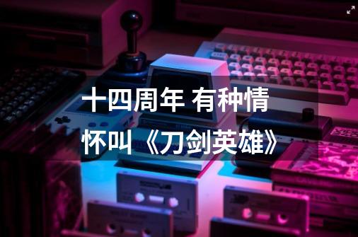 十四周年 有种情怀叫《刀剑英雄》-第1张-游戏信息-龙启网