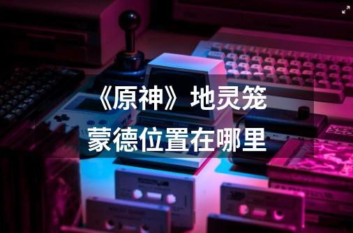 《原神》地灵笼蒙德位置在哪里-第1张-游戏信息-龙启网