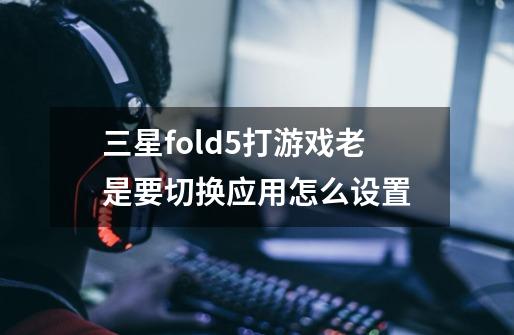 三星fold5打游戏老是要切换应用怎么设置-第1张-游戏信息-龙启网