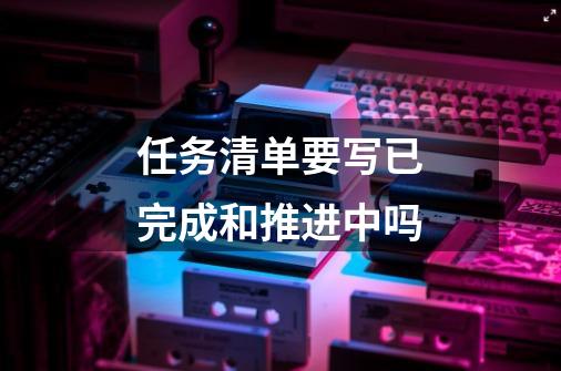 任务清单要写已完成和推进中吗-第1张-游戏信息-龙启网