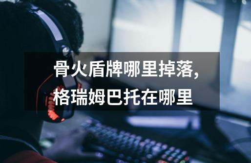 骨火盾牌哪里掉落,格瑞姆巴托在哪里-第1张-游戏信息-龙启网