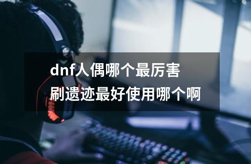 dnf人偶哪个最厉害 刷遗迹最好使用哪个啊-第1张-游戏信息-龙启网