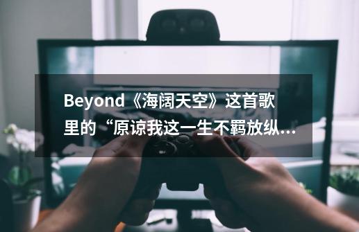 Beyond《海阔天空》这首歌里的“原谅我这一生不羁放纵爱自由”,是什么意思-第1张-游戏信息-龙启网