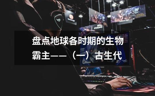 盘点地球各时期的生物霸主——(一)古生代-第1张-游戏信息-龙启网