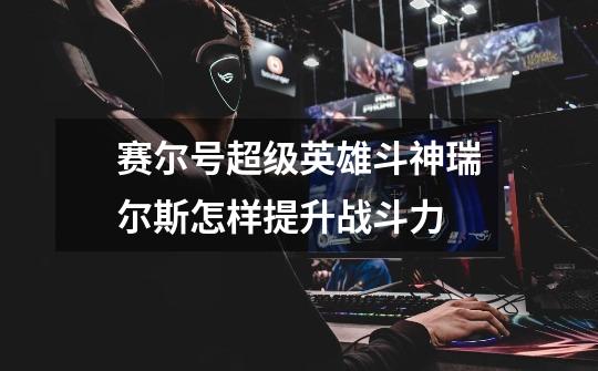 赛尔号超级英雄斗神瑞尔斯怎样提升战斗力-第1张-游戏信息-龙启网
