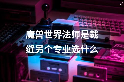 魔兽世界法师是裁缝另个专业选什么-第1张-游戏信息-龙启网