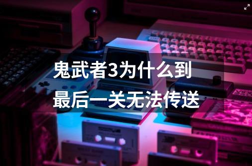 鬼武者3为什么到最后一关无法传送-第1张-游戏信息-龙启网