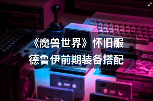《魔兽世界》怀旧服德鲁伊前期装备搭配-第1张-游戏信息-龙启网