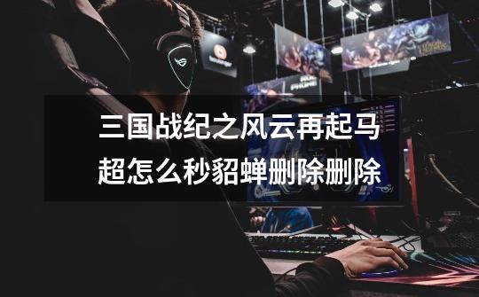 三国战纪之风云再起马超怎么秒貂蝉删除删除-第1张-游戏信息-龙启网
