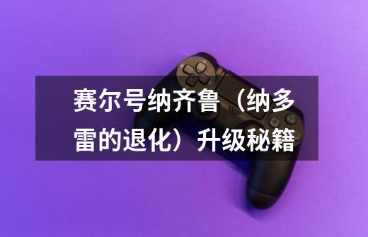赛尔号纳齐鲁（纳多雷的退化）升级秘籍-第1张-游戏信息-龙启网