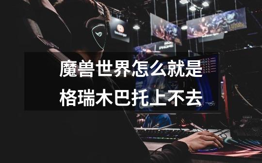魔兽世界怎么就是格瑞木巴托上不去-第1张-游戏信息-龙启网