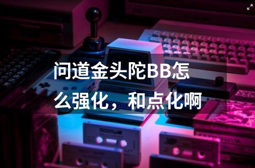 问道金头陀BB怎么强化,和点化啊-第1张-游戏信息-龙启网