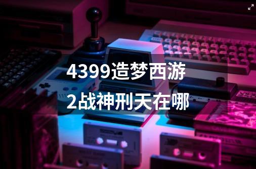 4399造梦西游2战神刑天在哪-第1张-游戏信息-龙启网