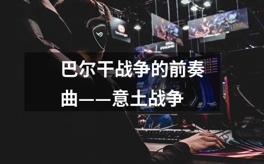 巴尔干战争的前奏曲——意土战争-第1张-游戏信息-龙启网