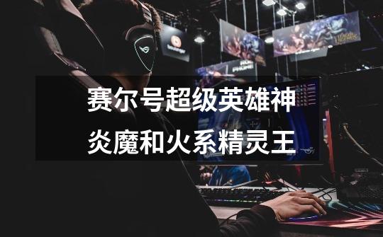 赛尔号超级英雄神炎魔和火系精灵王-第1张-游戏信息-龙启网