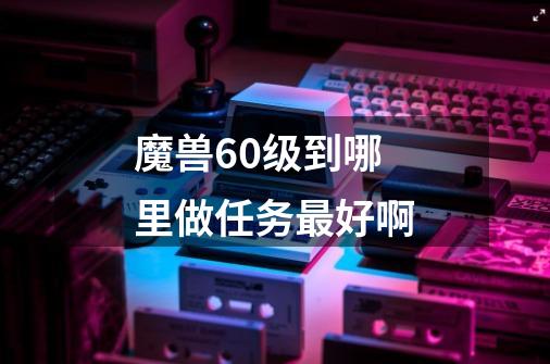 魔兽60级到哪里做任务最好啊-第1张-游戏信息-龙启网