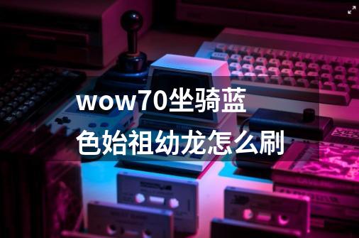 wow7.0坐骑蓝色始祖幼龙怎么刷-第1张-游戏信息-龙启网