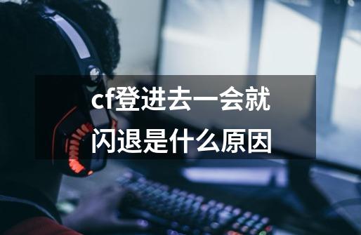 cf登进去一会就闪退是什么原因-第1张-游戏信息-龙启网