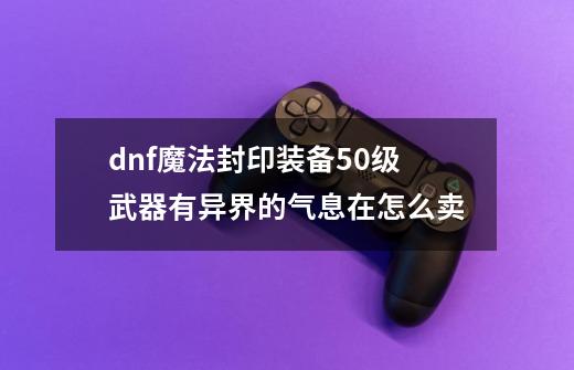 dnf魔法封印装备50级武器有异界的气息在怎么卖-第1张-游戏信息-龙启网
