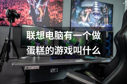 联想电脑有一个做蛋糕的游戏叫什么-第1张-游戏信息-龙启网