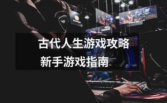 古代人生游戏攻略 新手游戏指南-第1张-游戏信息-龙启网
