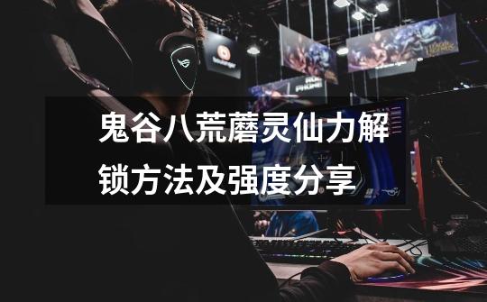鬼谷八荒蘑灵仙力解锁方法及强度分享-第1张-游戏信息-龙启网