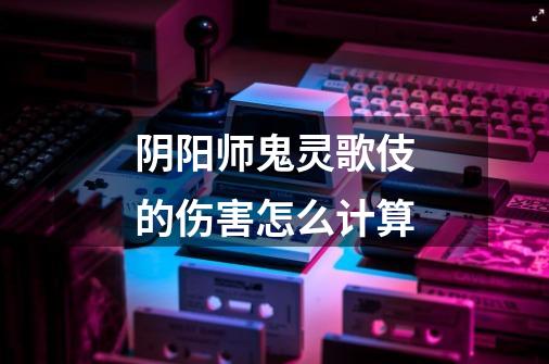 阴阳师鬼灵歌伎的伤害怎么计算-第1张-游戏信息-龙启网