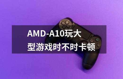 AMD-A10玩大型游戏时不时卡顿-第1张-游戏信息-龙启网