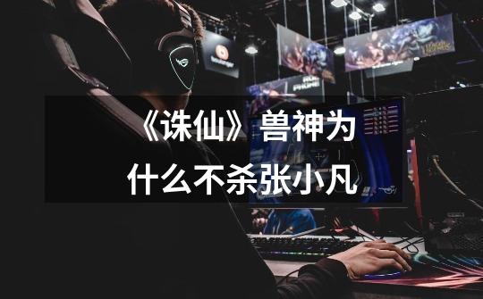 《诛仙》兽神为什么不杀张小凡-第1张-游戏信息-龙启网