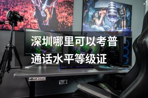 深圳哪里可以考普通话水平等级证-第1张-游戏信息-龙启网