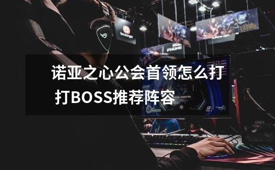 诺亚之心公会首领怎么打 打BOSS推荐阵容-第1张-游戏信息-龙启网