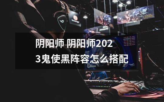 阴阳师 阴阳师2023鬼使黑阵容怎么搭配-第1张-游戏信息-龙启网