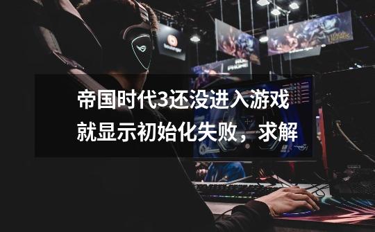 帝国时代3还没进入游戏就显示初始化失败，求解-第1张-游戏信息-龙启网