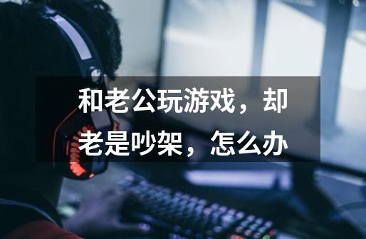 和老公玩游戏,却老是吵架,怎么办-第1张-游戏信息-龙启网