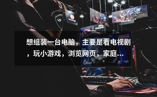 想组装一台电脑,主要是看电视剧,玩小游戏,浏览网页,家庭用!-第1张-游戏信息-龙启网