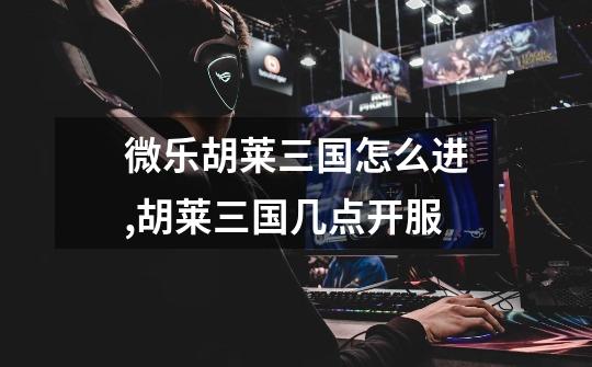 微乐胡莱三国怎么进,胡莱三国几点开服-第1张-游戏信息-龙启网