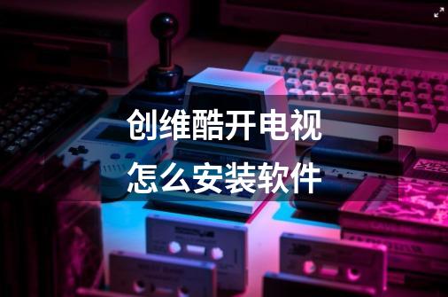 创维酷开电视怎么安装软件-第1张-游戏信息-龙启网